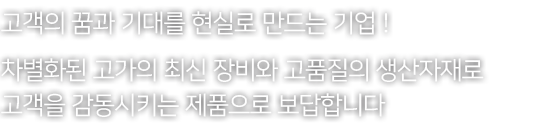 고객의 꿈과 기대를 현실로 만드는 기업 ! 차별화된 고가의 최신 장비와 고품질의 생산자재로 고객을 감동시키는 제품으로 보답합니다